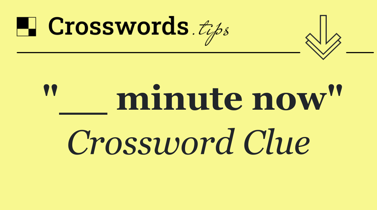 "__ minute now"