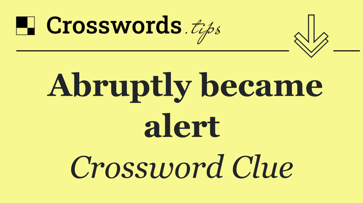 Abruptly became alert