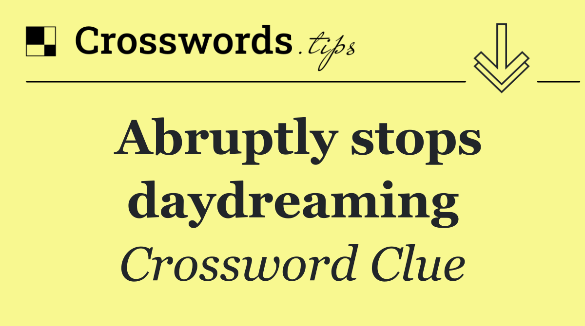 Abruptly stops daydreaming