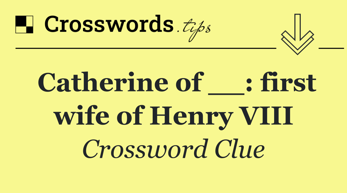 Catherine of __: first wife of Henry VIII