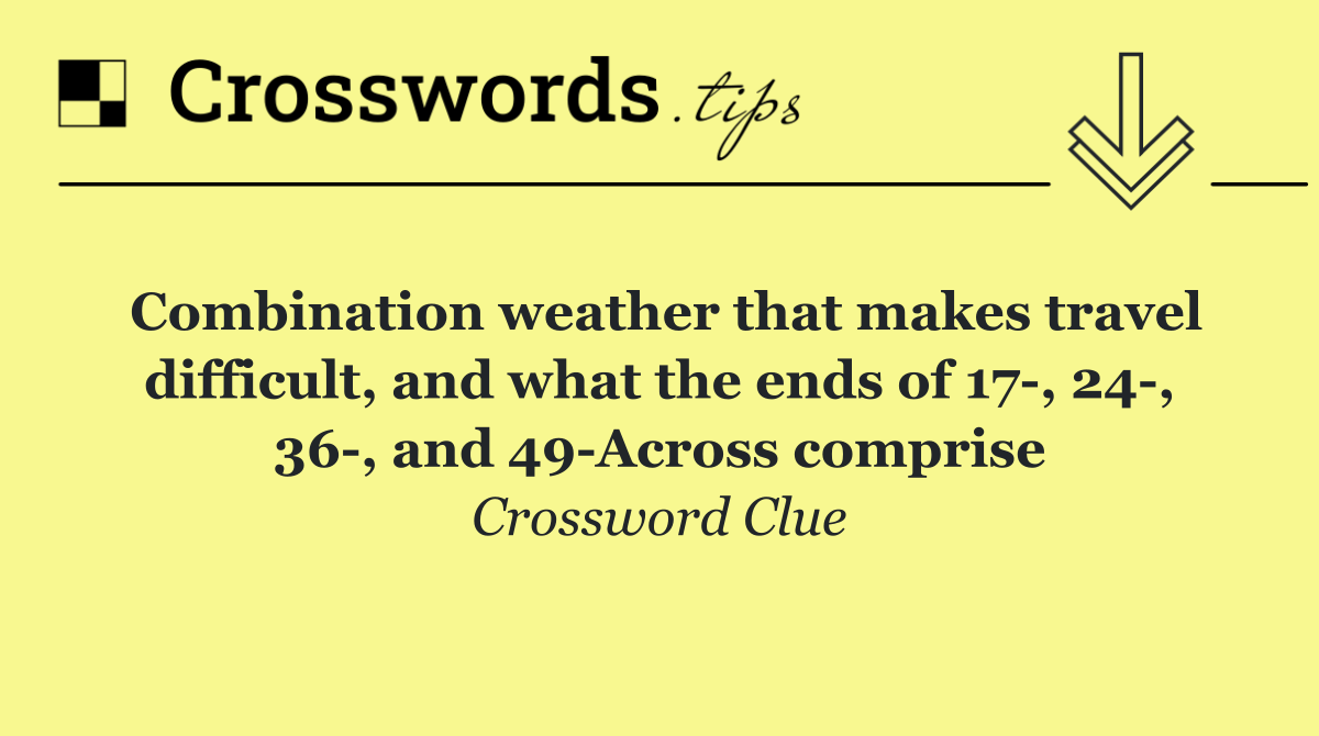 Combination weather that makes travel difficult, and what the ends of 17 , 24 , 36 , and 49 Across comprise