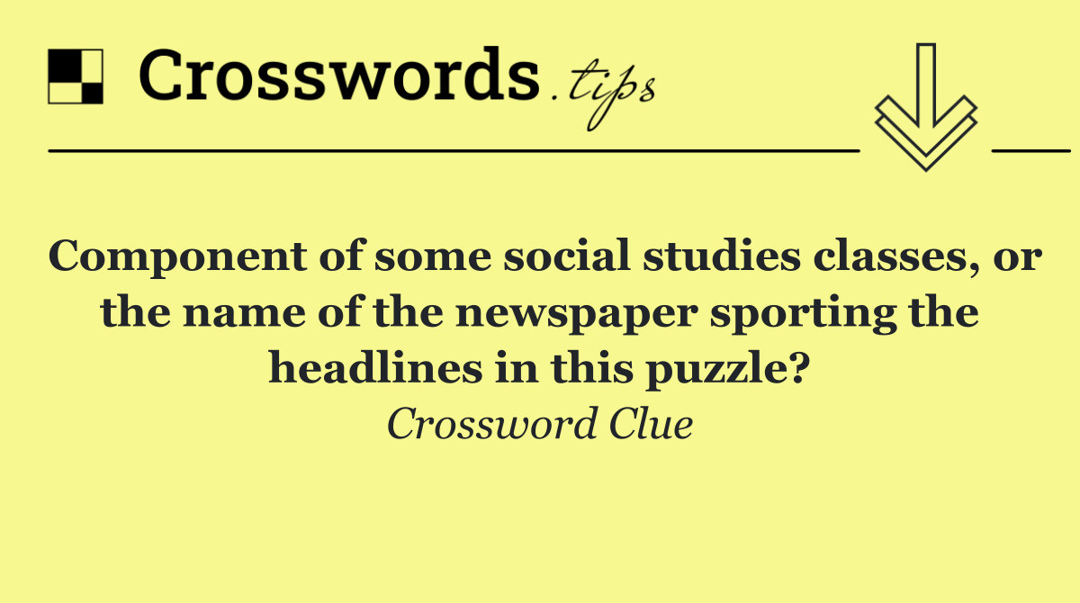 Component of some social studies classes, or the name of the newspaper sporting the headlines in this puzzle?