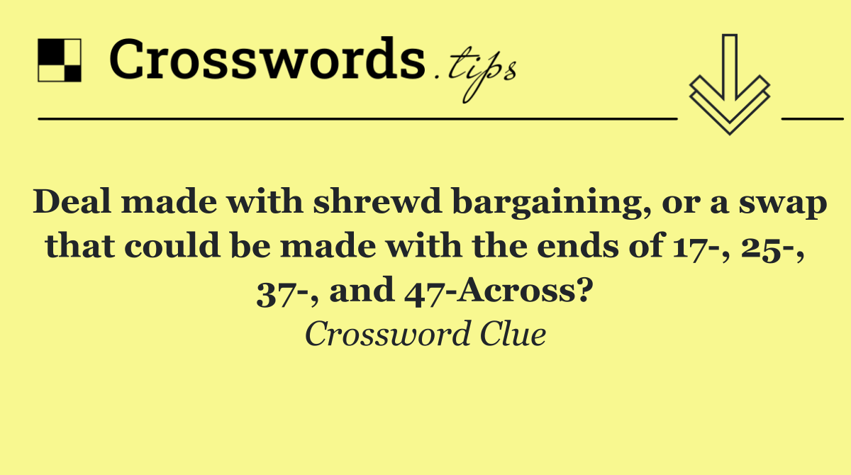 Deal made with shrewd bargaining, or a swap that could be made with the ends of 17 , 25 , 37 , and 47 Across?