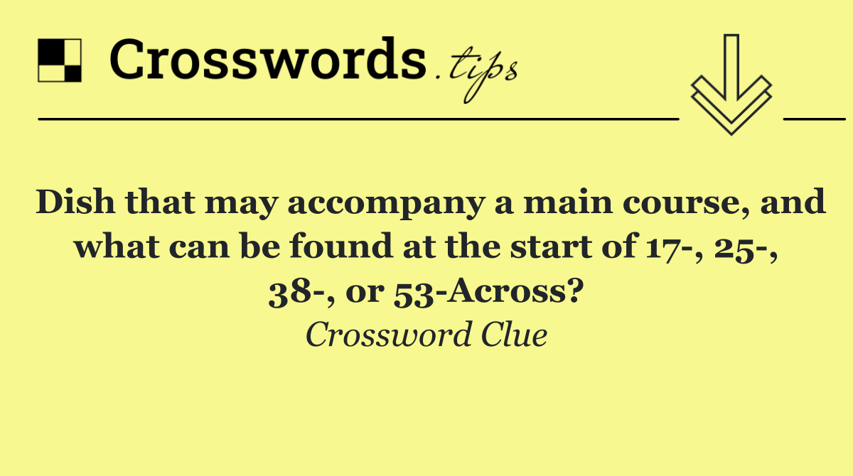 Dish that may accompany a main course, and what can be found at the start of 17 , 25 , 38 , or 53 Across?