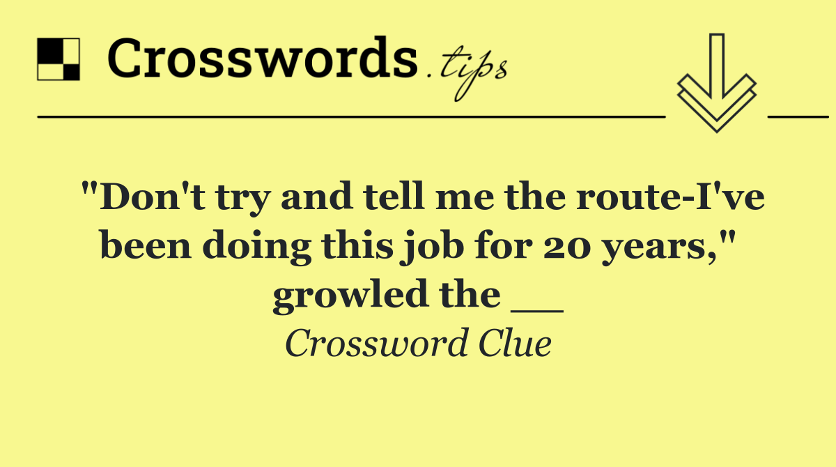 "Don't try and tell me the route I've been doing this job for 20 years," growled the __