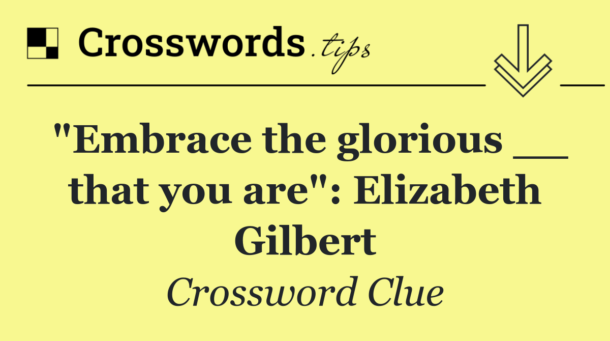 "Embrace the glorious __ that you are": Elizabeth Gilbert