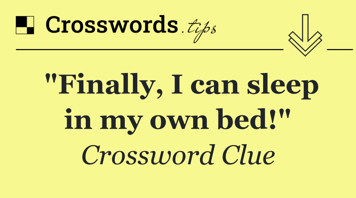 "Finally, I can sleep in my own bed!"