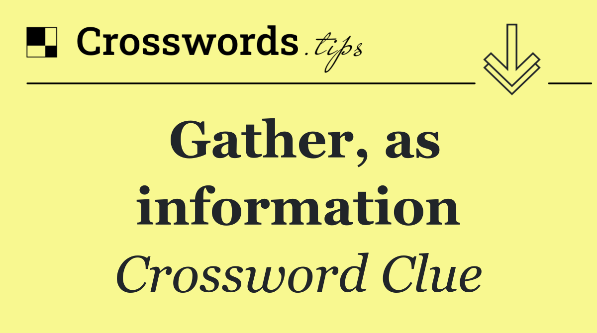 Gather, as information