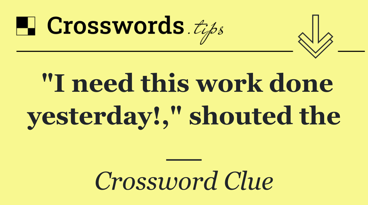 "I need this work done yesterday!," shouted the __