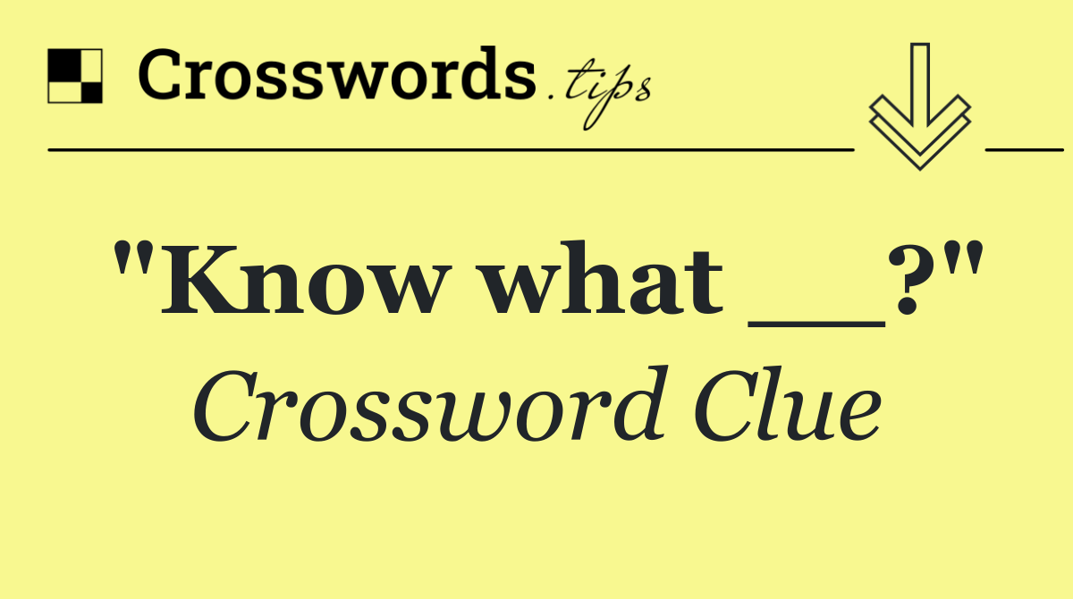 "Know what __?"