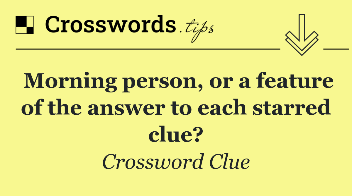 Morning person, or a feature of the answer to each starred clue?