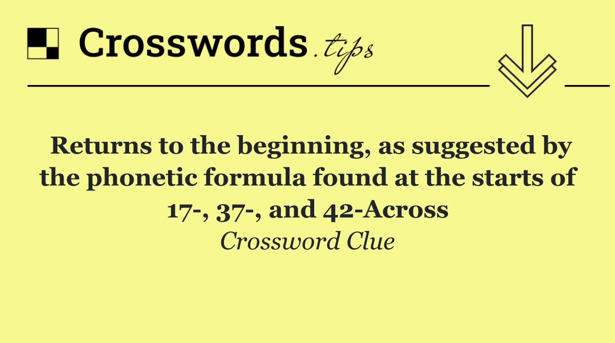 Returns to the beginning, as suggested by the phonetic formula found at the starts of 17 , 37 , and 42 Across