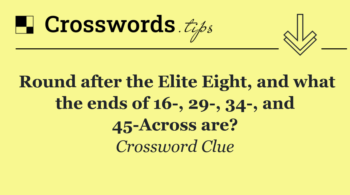 Round after the Elite Eight, and what the ends of 16 , 29 , 34 , and 45 Across are?