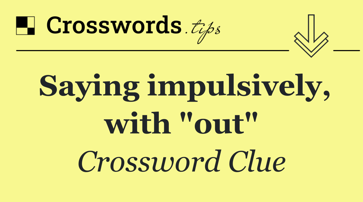 Saying impulsively, with "out"