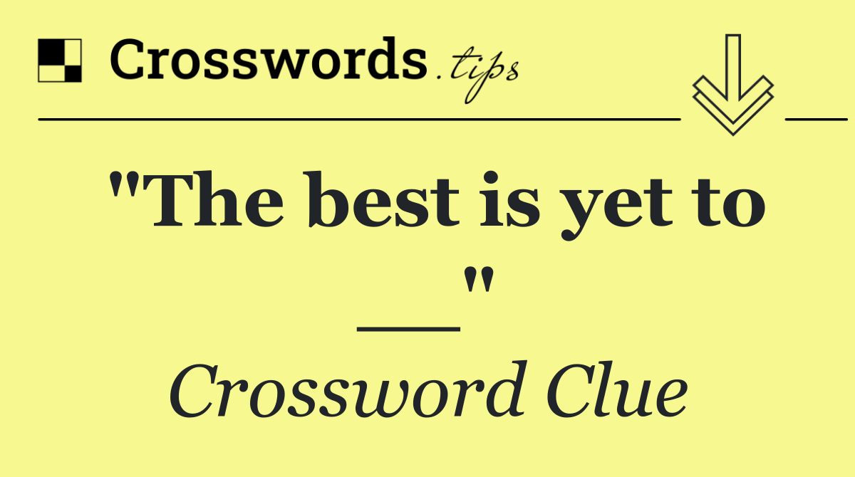 "The best is yet to __"