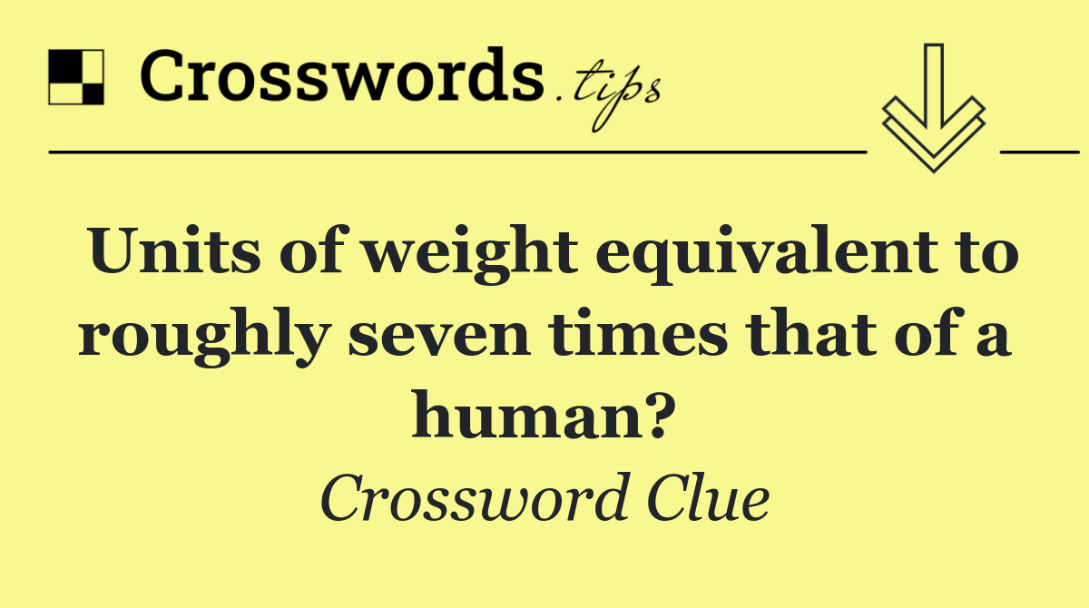 Units of weight equivalent to roughly seven times that of a human?