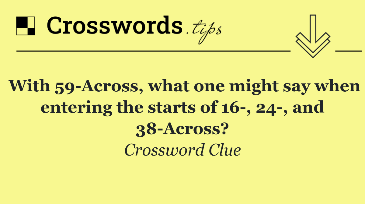 With 59 Across, what one might say when entering the starts of 16 , 24 , and 38 Across?