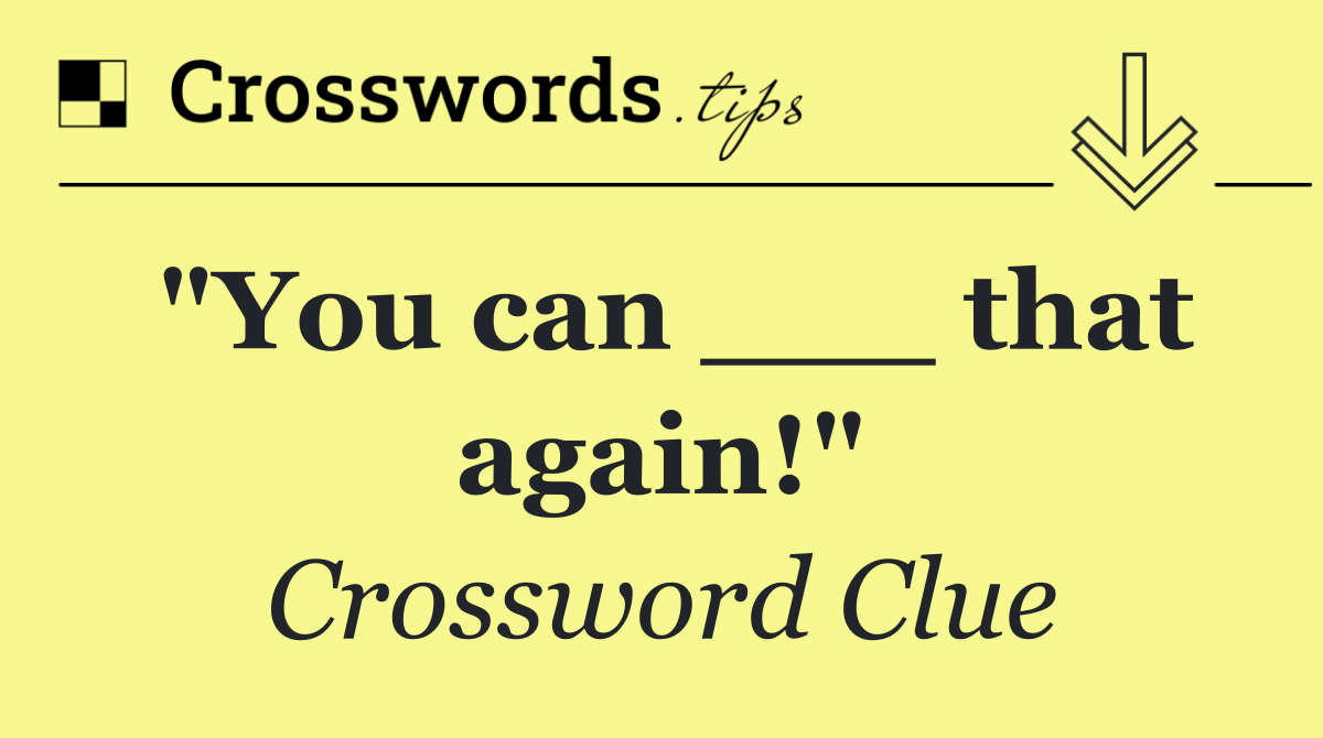 "You can ___ that again!"