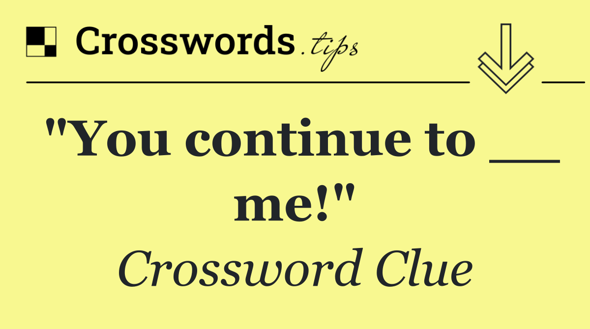 "You continue to __ me!"