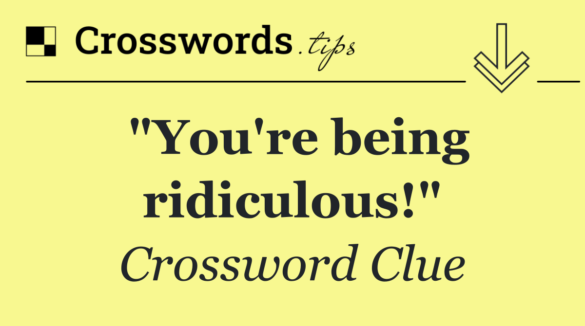 "You're being ridiculous!"