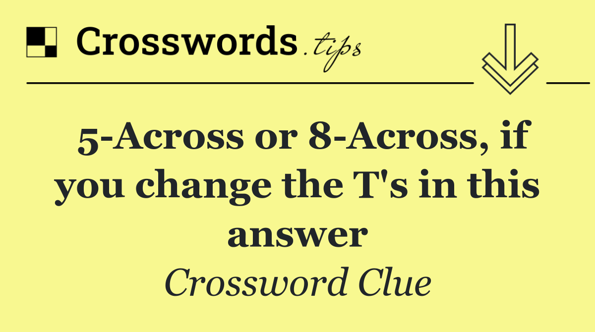 5 Across or 8 Across, if you change the T's in this answer