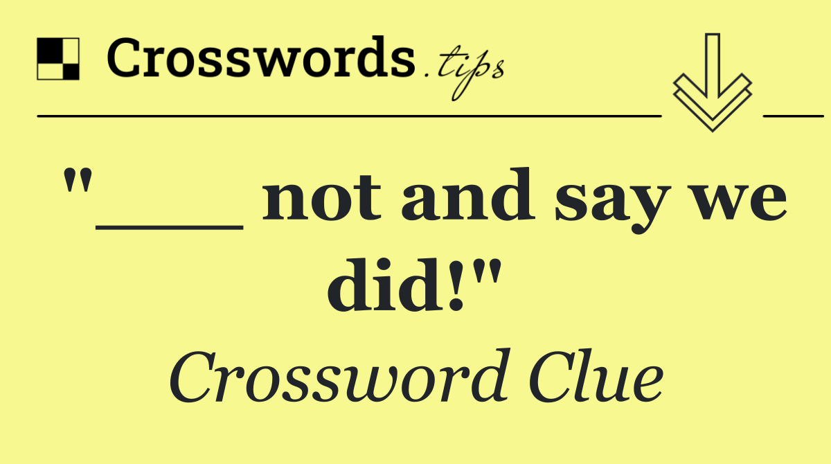"___ not and say we did!"