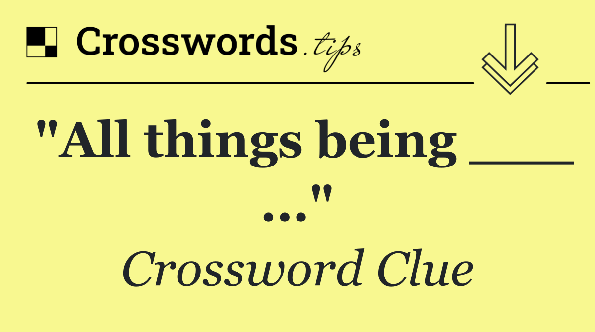 "All things being ___ ..."
