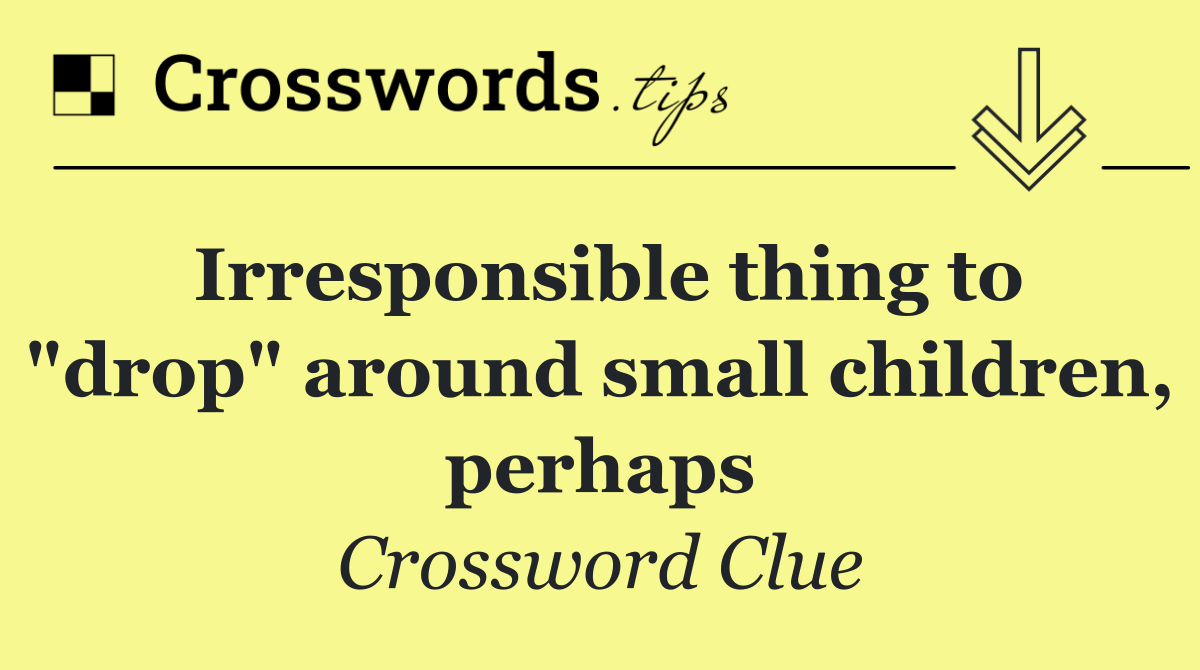 Irresponsible thing to "drop" around small children, perhaps