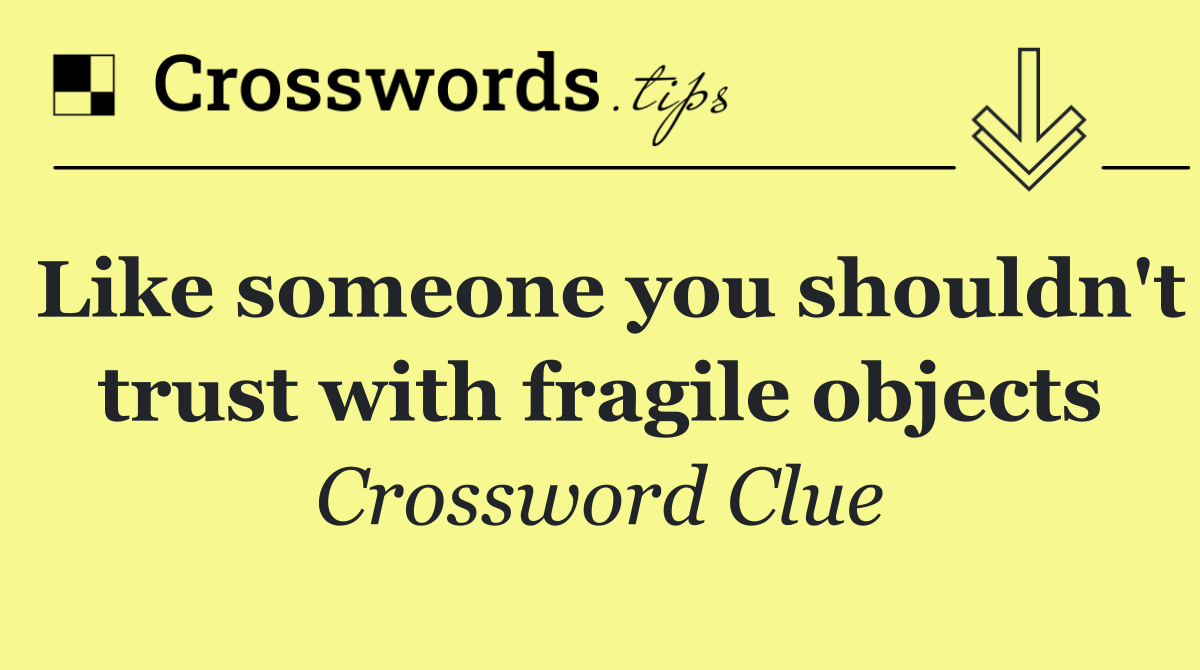 Like someone you shouldn't trust with fragile objects