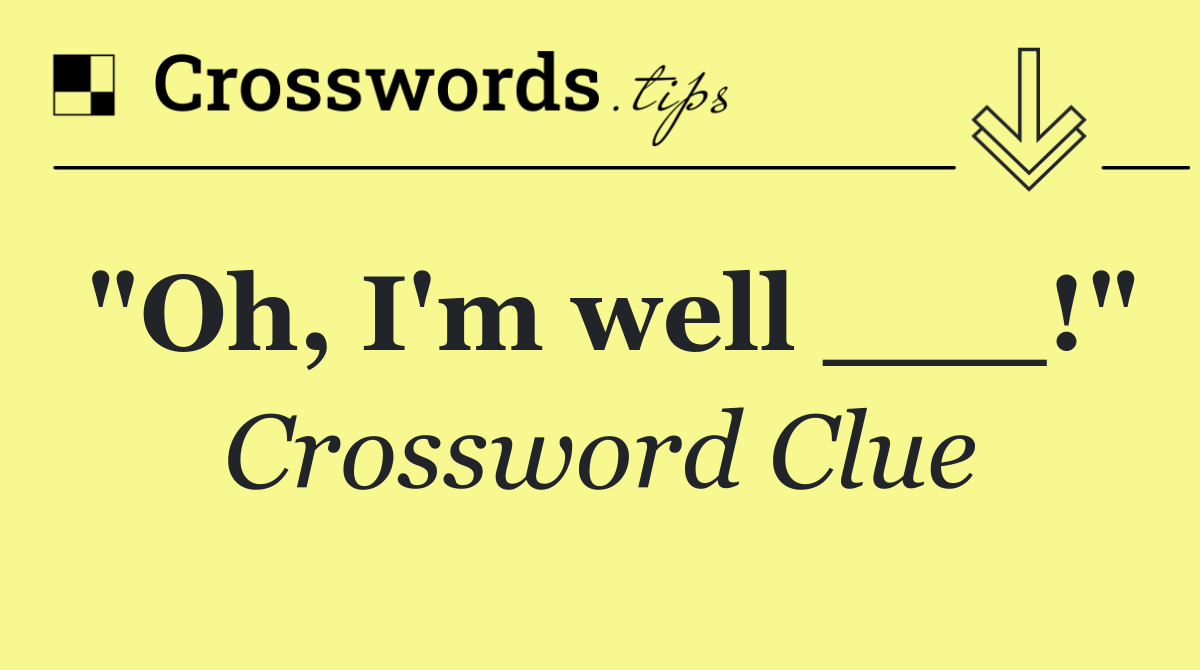 "Oh, I'm well ___!"