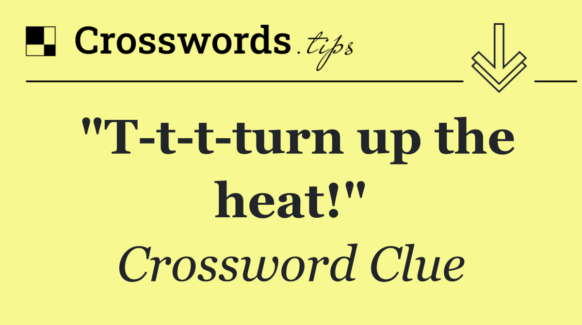 "T t t turn up the heat!"