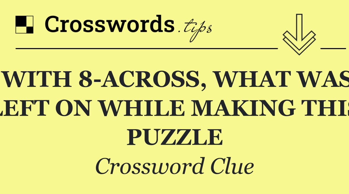 WITH 8 ACROSS, WHAT WAS LEFT ON WHILE MAKING THIS PUZZLE