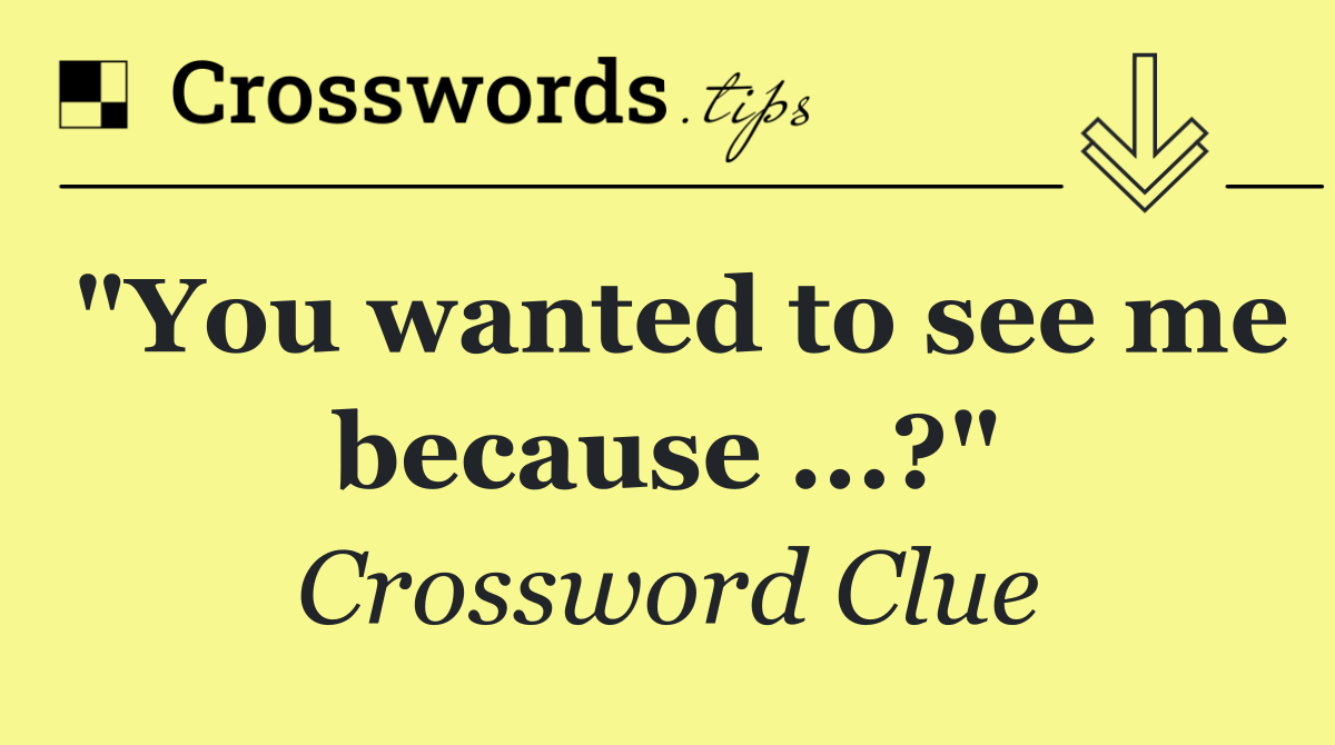"You wanted to see me because ...?"