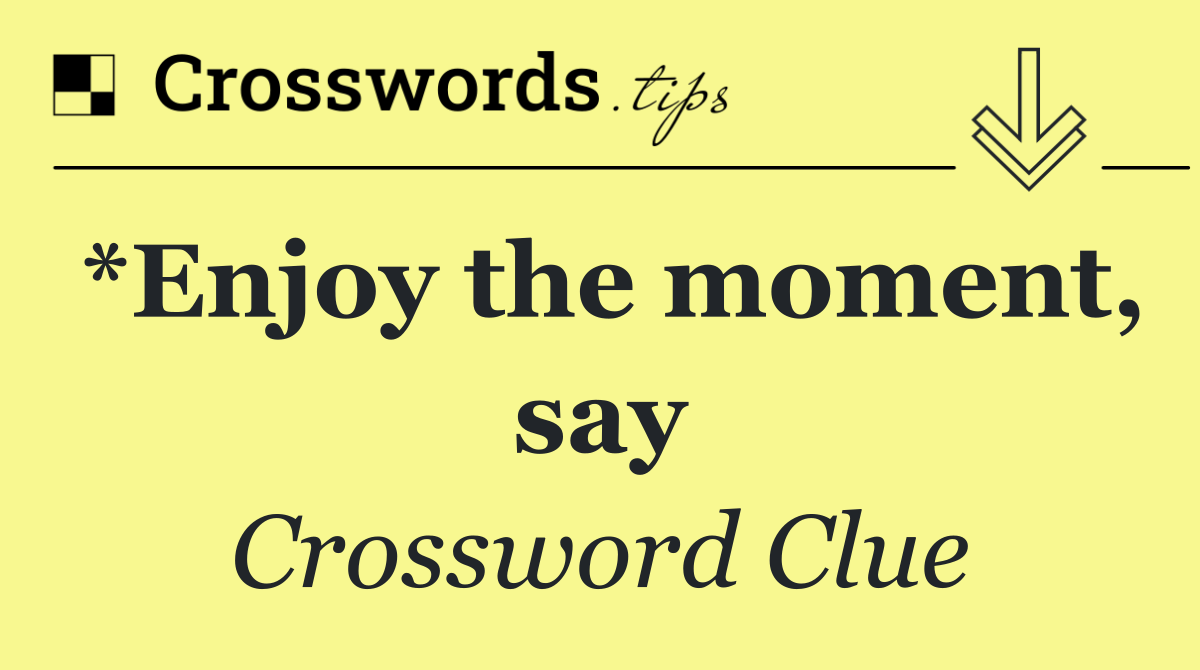 *Enjoy the moment, say