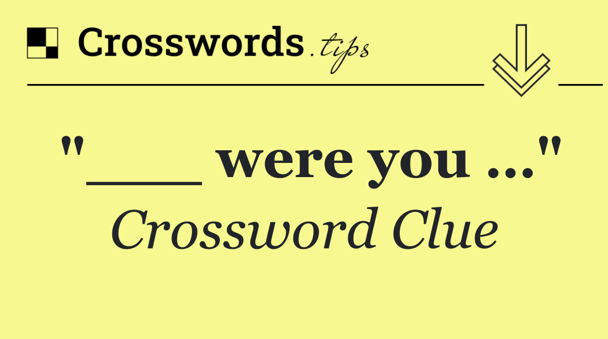"___ were you …"
