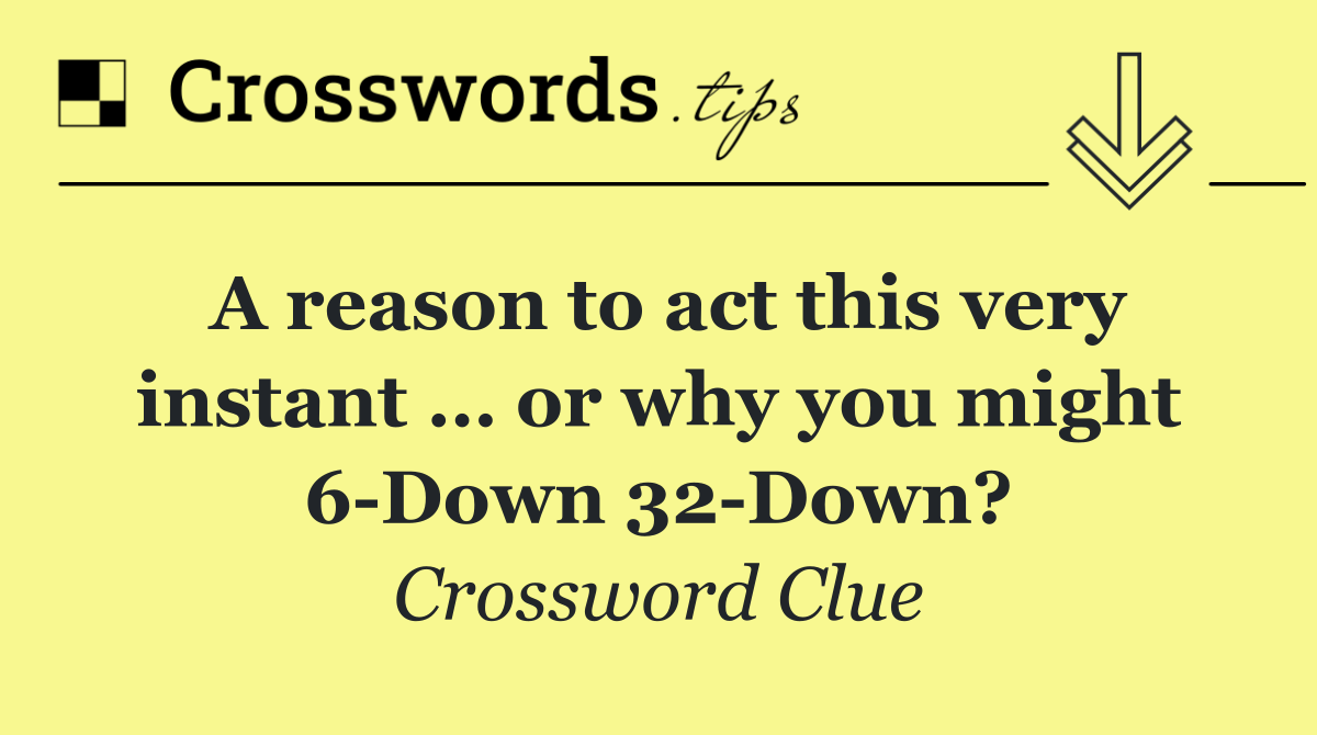 A reason to act this very instant … or why you might 6 Down 32 Down?