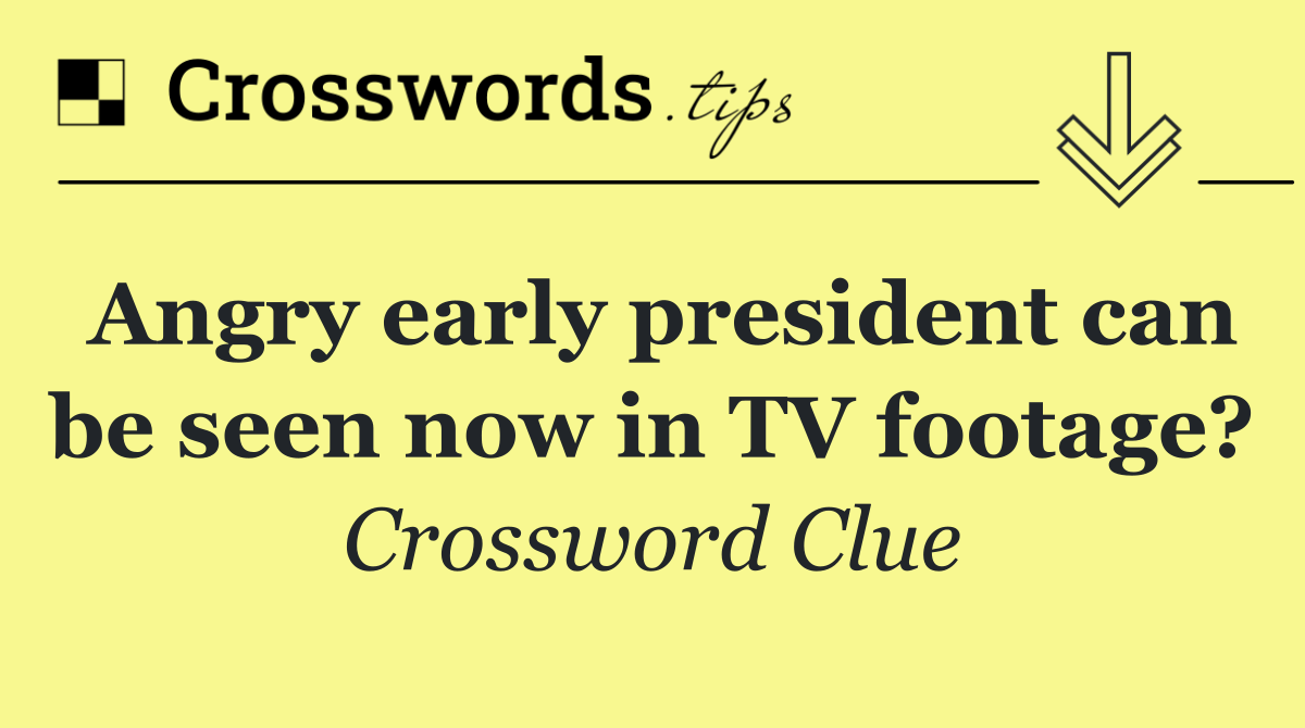 Angry early president can be seen now in TV footage?