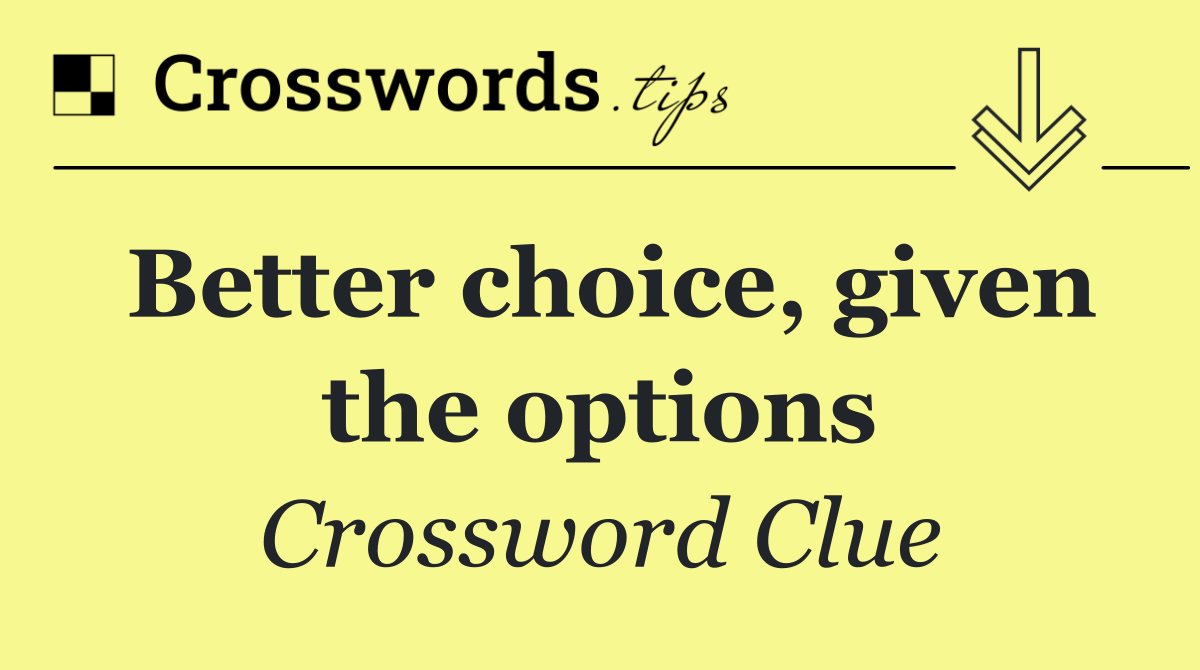 Better choice, given the options