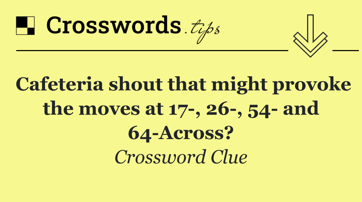 Cafeteria shout that might provoke the moves at 17 , 26 , 54  and 64 Across?