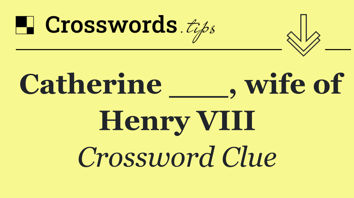 Catherine ___, wife of Henry VIII