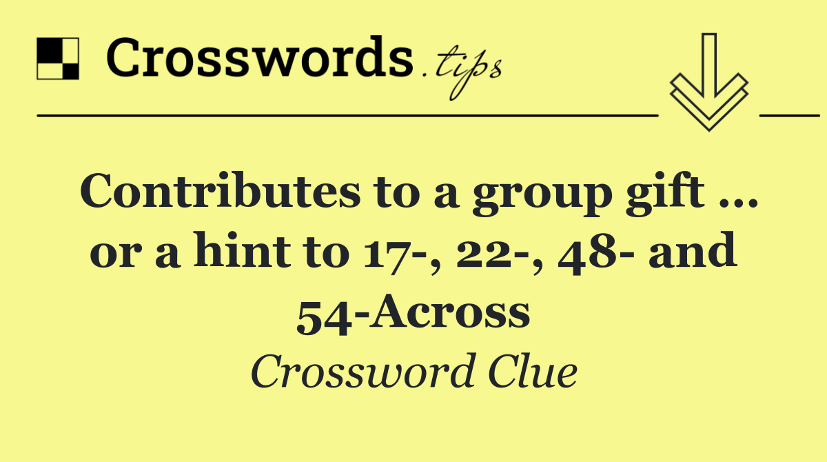 Contributes to a group gift … or a hint to 17 , 22 , 48  and 54 Across