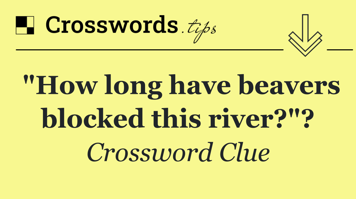 "How long have beavers blocked this river?"?