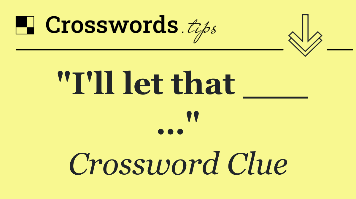 "I'll let that ___ …"