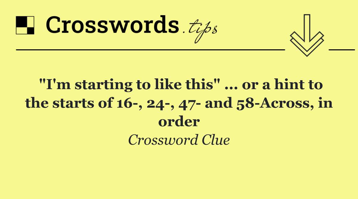 "I'm starting to like this" ... or a hint to the starts of 16 , 24 , 47  and 58 Across, in order