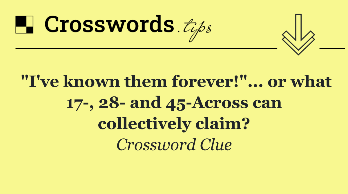 "I've known them forever!"... or what 17 , 28  and 45 Across can collectively claim?