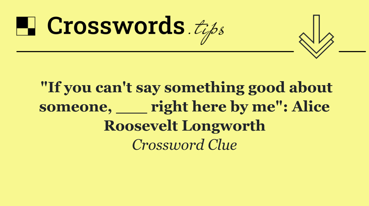 "If you can't say something good about someone, ___ right here by me": Alice Roosevelt Longworth