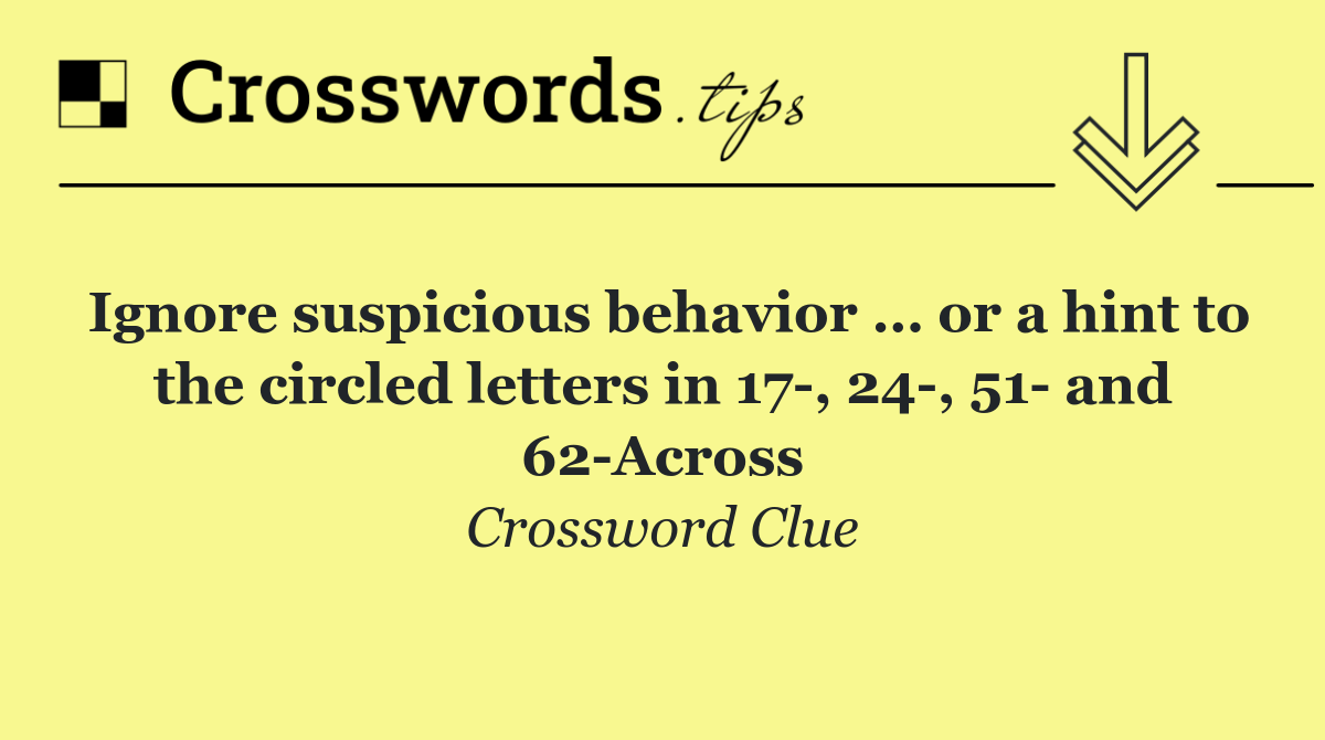 Ignore suspicious behavior … or a hint to the circled letters in 17 , 24 , 51  and 62 Across