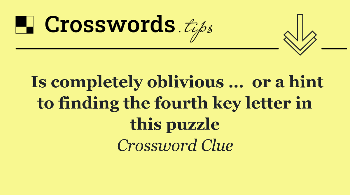 Is completely oblivious …  or a hint to finding the fourth key letter in this puzzle