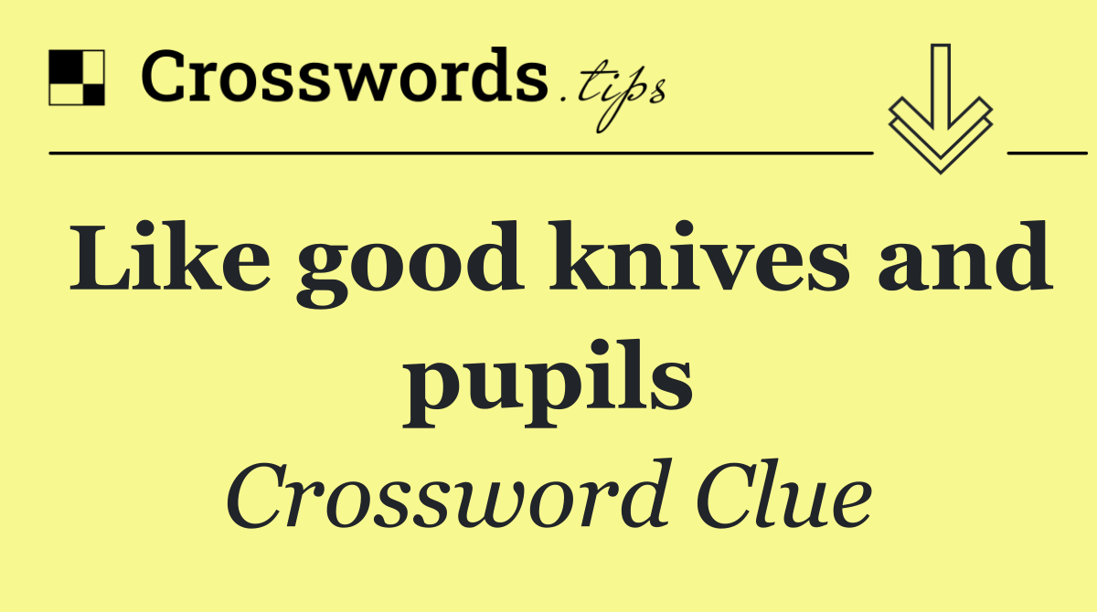 Like good knives and pupils