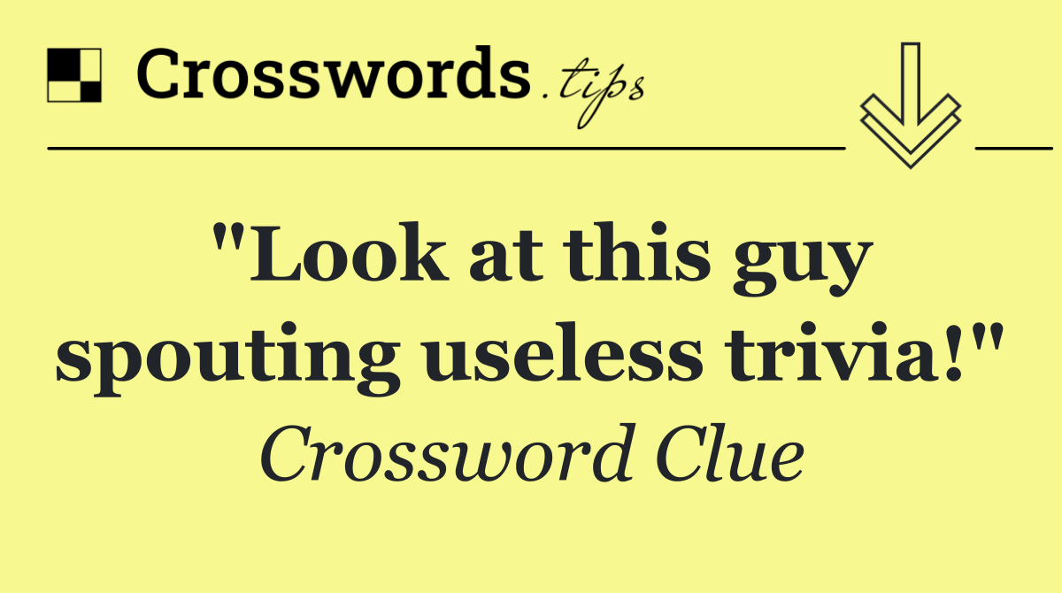 "Look at this guy spouting useless trivia!"